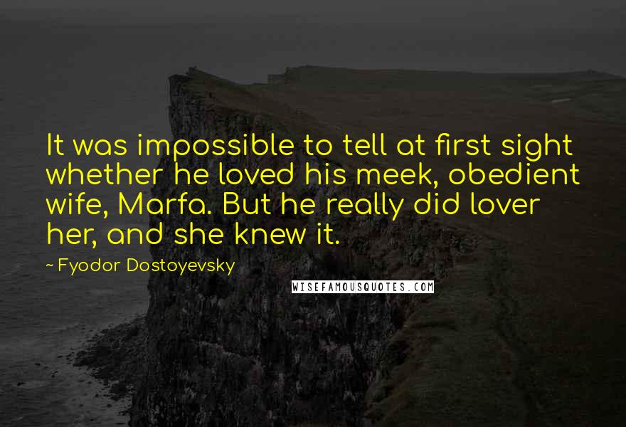 Fyodor Dostoyevsky Quotes: It was impossible to tell at first sight whether he loved his meek, obedient wife, Marfa. But he really did lover her, and she knew it.