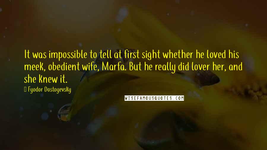 Fyodor Dostoyevsky Quotes: It was impossible to tell at first sight whether he loved his meek, obedient wife, Marfa. But he really did lover her, and she knew it.