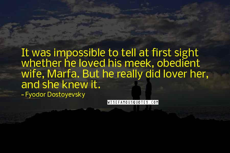 Fyodor Dostoyevsky Quotes: It was impossible to tell at first sight whether he loved his meek, obedient wife, Marfa. But he really did lover her, and she knew it.
