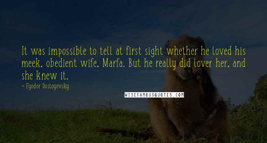 Fyodor Dostoyevsky Quotes: It was impossible to tell at first sight whether he loved his meek, obedient wife, Marfa. But he really did lover her, and she knew it.