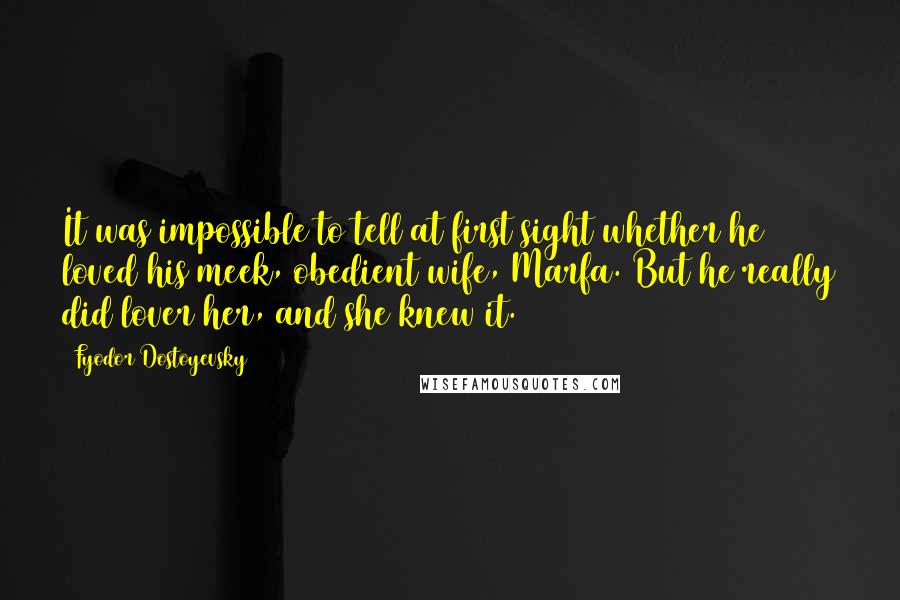 Fyodor Dostoyevsky Quotes: It was impossible to tell at first sight whether he loved his meek, obedient wife, Marfa. But he really did lover her, and she knew it.