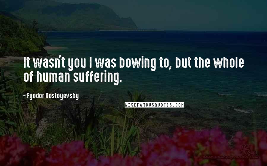 Fyodor Dostoyevsky Quotes: It wasn't you I was bowing to, but the whole of human suffering.