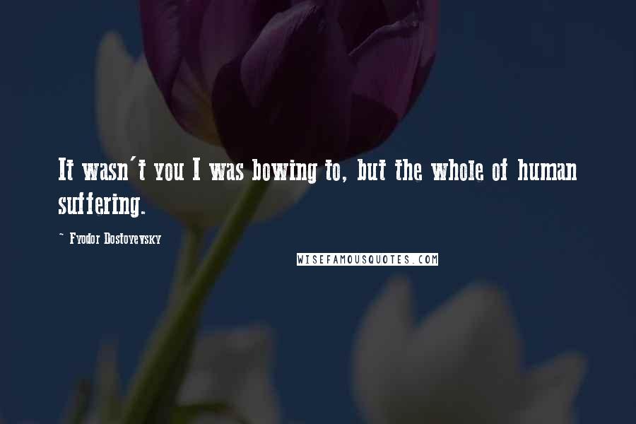 Fyodor Dostoyevsky Quotes: It wasn't you I was bowing to, but the whole of human suffering.