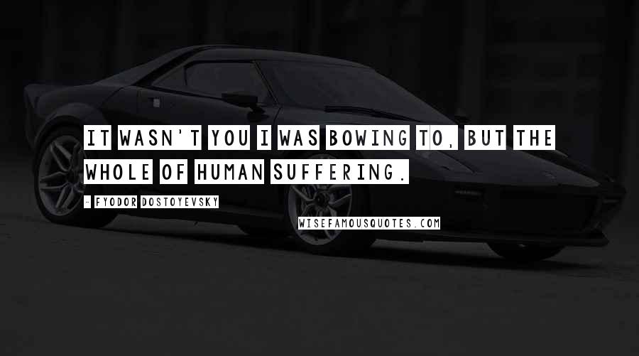 Fyodor Dostoyevsky Quotes: It wasn't you I was bowing to, but the whole of human suffering.