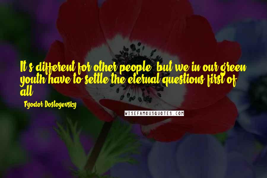 Fyodor Dostoyevsky Quotes: It's different for other people; but we in our green youth have to settle the eternal questions first of all.