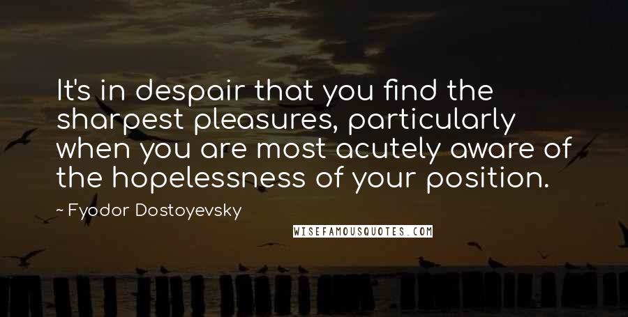 Fyodor Dostoyevsky Quotes: It's in despair that you find the sharpest pleasures, particularly when you are most acutely aware of the hopelessness of your position.