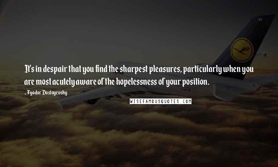 Fyodor Dostoyevsky Quotes: It's in despair that you find the sharpest pleasures, particularly when you are most acutely aware of the hopelessness of your position.