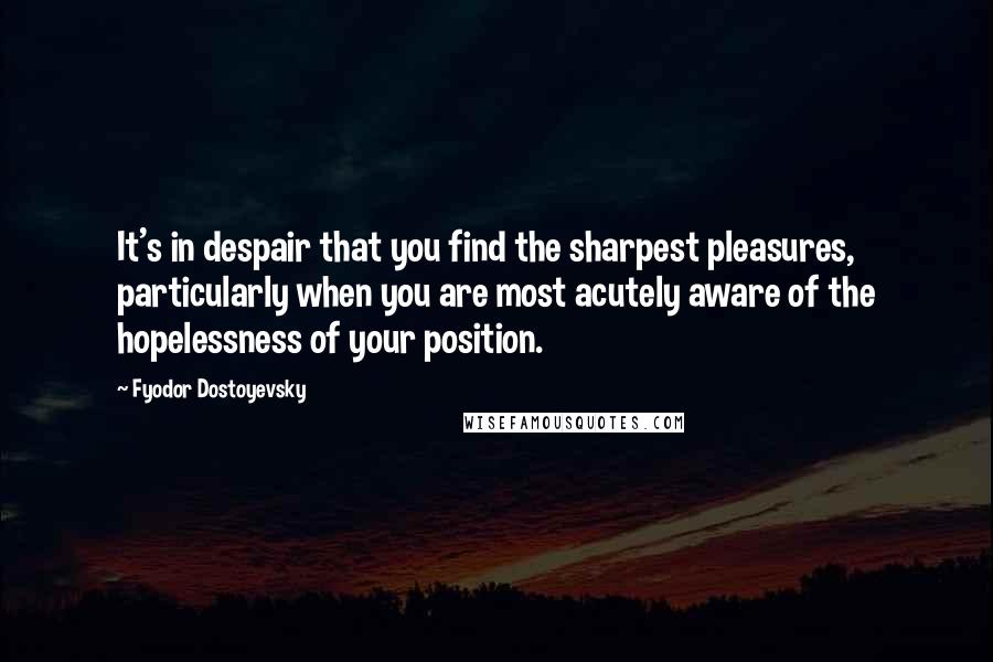 Fyodor Dostoyevsky Quotes: It's in despair that you find the sharpest pleasures, particularly when you are most acutely aware of the hopelessness of your position.