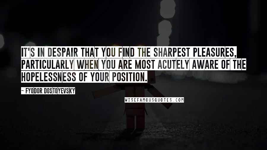 Fyodor Dostoyevsky Quotes: It's in despair that you find the sharpest pleasures, particularly when you are most acutely aware of the hopelessness of your position.