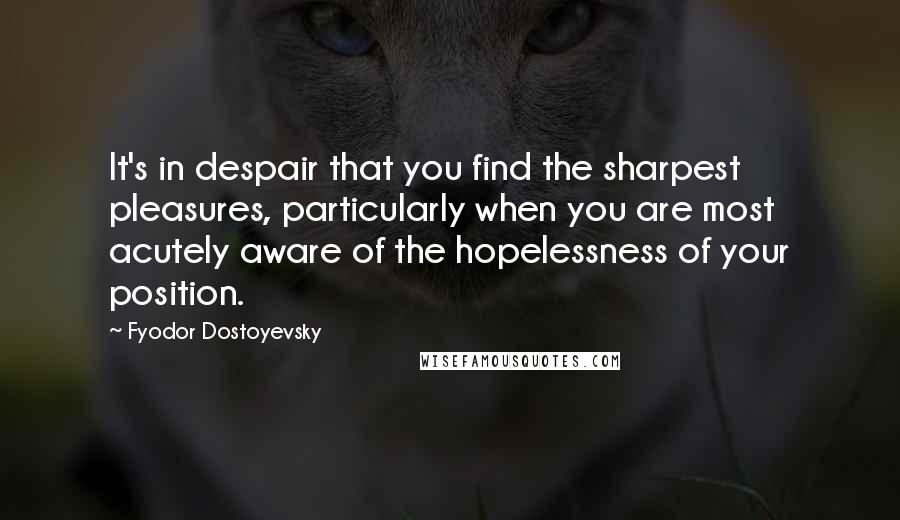 Fyodor Dostoyevsky Quotes: It's in despair that you find the sharpest pleasures, particularly when you are most acutely aware of the hopelessness of your position.