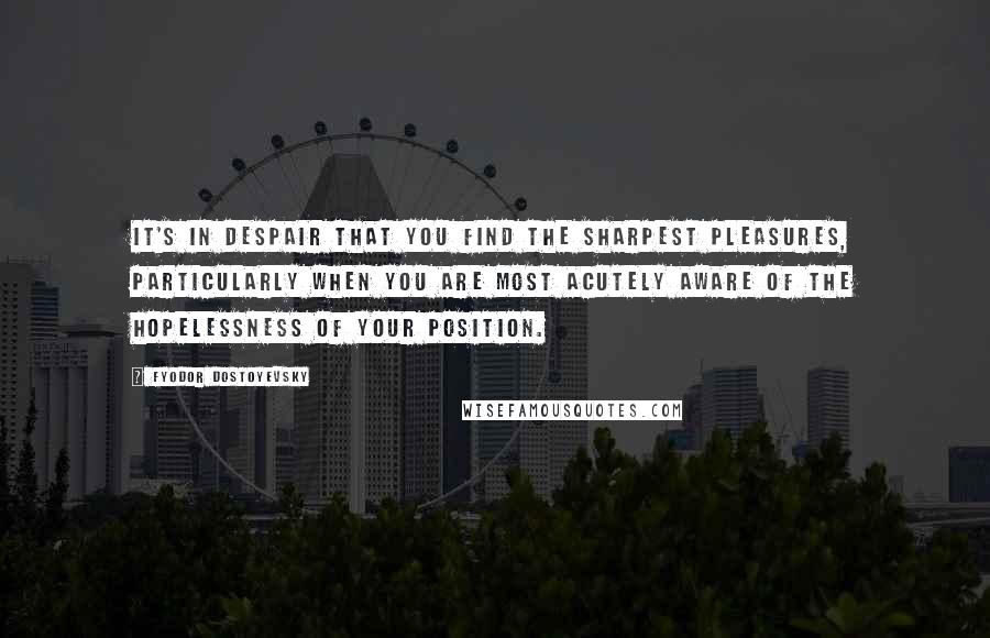 Fyodor Dostoyevsky Quotes: It's in despair that you find the sharpest pleasures, particularly when you are most acutely aware of the hopelessness of your position.