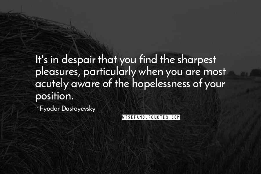 Fyodor Dostoyevsky Quotes: It's in despair that you find the sharpest pleasures, particularly when you are most acutely aware of the hopelessness of your position.