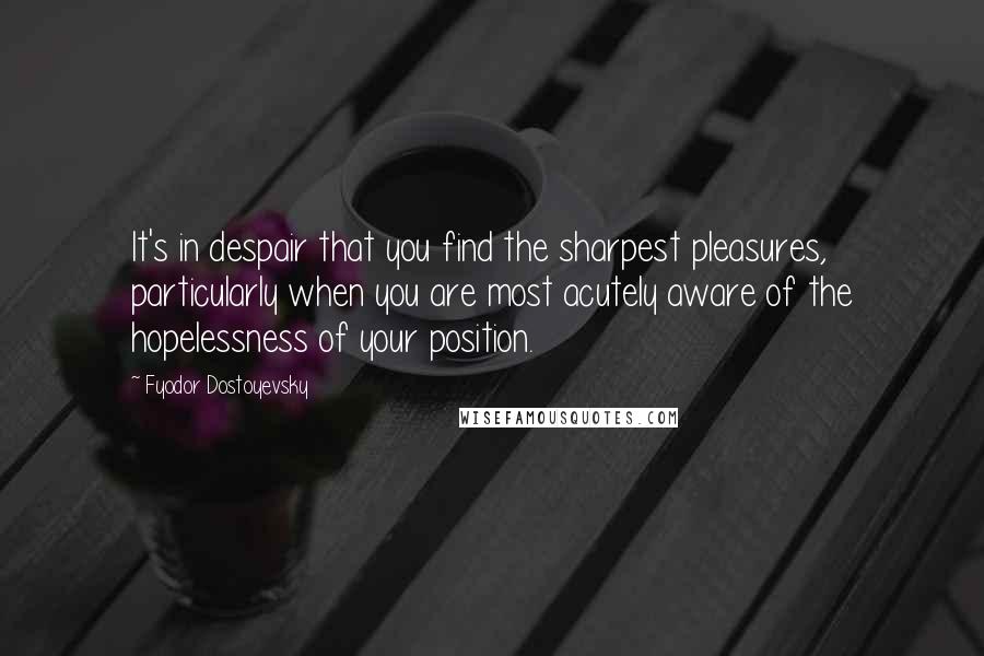 Fyodor Dostoyevsky Quotes: It's in despair that you find the sharpest pleasures, particularly when you are most acutely aware of the hopelessness of your position.