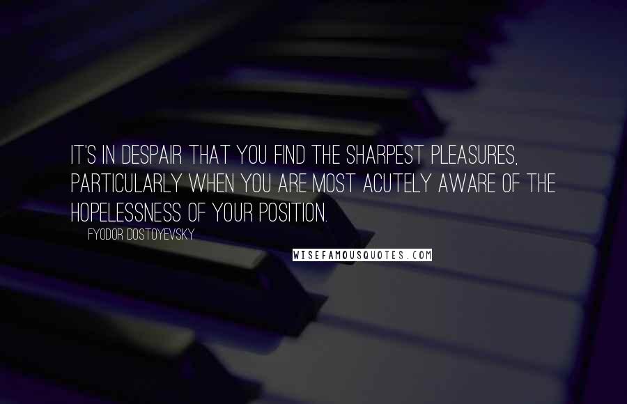 Fyodor Dostoyevsky Quotes: It's in despair that you find the sharpest pleasures, particularly when you are most acutely aware of the hopelessness of your position.