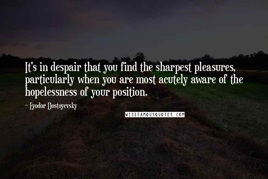 Fyodor Dostoyevsky Quotes: It's in despair that you find the sharpest pleasures, particularly when you are most acutely aware of the hopelessness of your position.