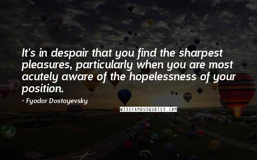 Fyodor Dostoyevsky Quotes: It's in despair that you find the sharpest pleasures, particularly when you are most acutely aware of the hopelessness of your position.