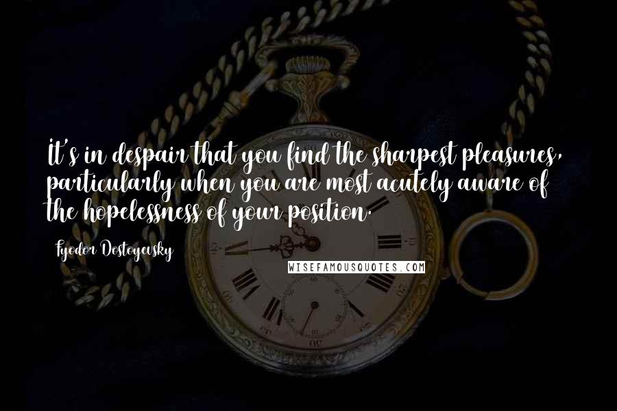 Fyodor Dostoyevsky Quotes: It's in despair that you find the sharpest pleasures, particularly when you are most acutely aware of the hopelessness of your position.