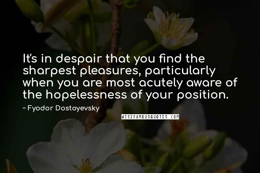 Fyodor Dostoyevsky Quotes: It's in despair that you find the sharpest pleasures, particularly when you are most acutely aware of the hopelessness of your position.