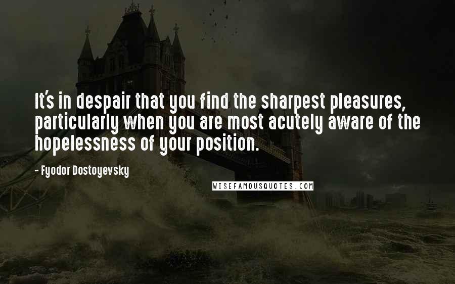 Fyodor Dostoyevsky Quotes: It's in despair that you find the sharpest pleasures, particularly when you are most acutely aware of the hopelessness of your position.