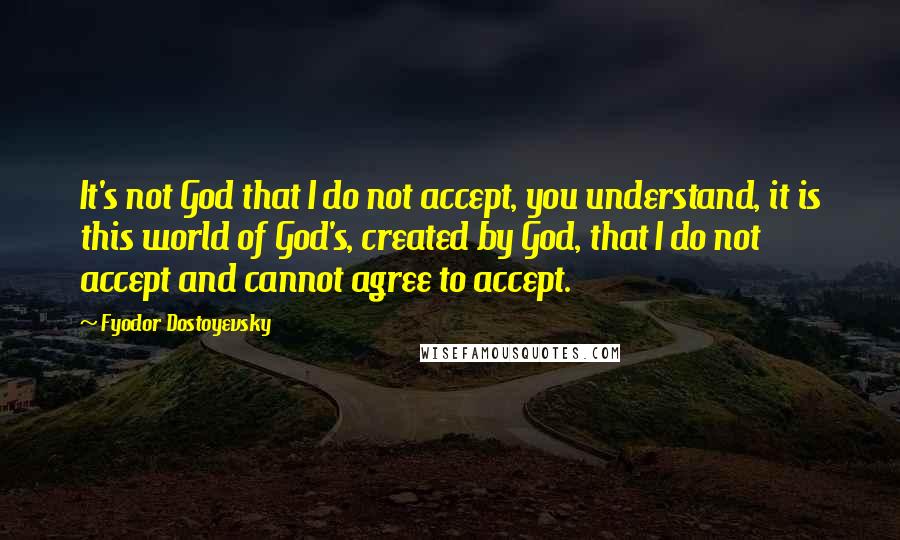 Fyodor Dostoyevsky Quotes: It's not God that I do not accept, you understand, it is this world of God's, created by God, that I do not accept and cannot agree to accept.
