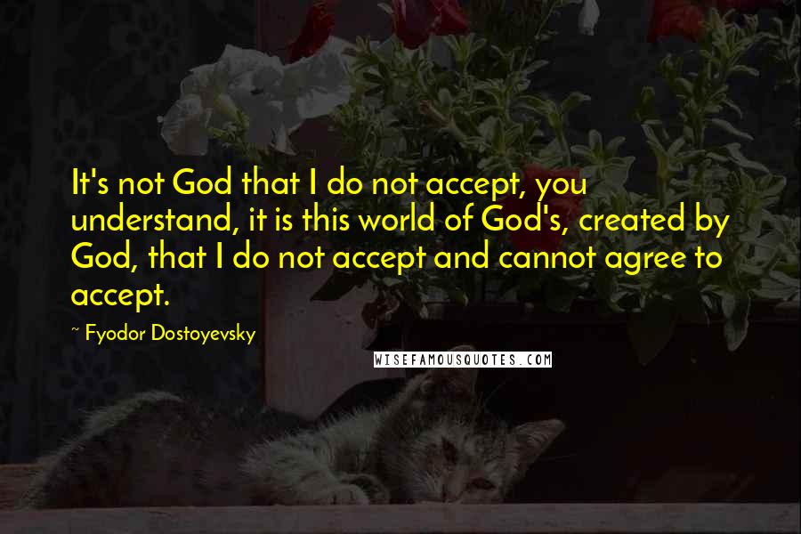 Fyodor Dostoyevsky Quotes: It's not God that I do not accept, you understand, it is this world of God's, created by God, that I do not accept and cannot agree to accept.