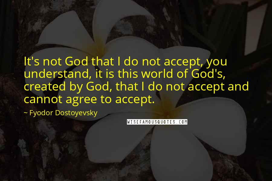 Fyodor Dostoyevsky Quotes: It's not God that I do not accept, you understand, it is this world of God's, created by God, that I do not accept and cannot agree to accept.