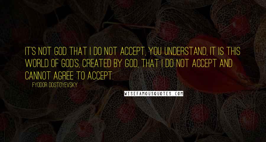 Fyodor Dostoyevsky Quotes: It's not God that I do not accept, you understand, it is this world of God's, created by God, that I do not accept and cannot agree to accept.