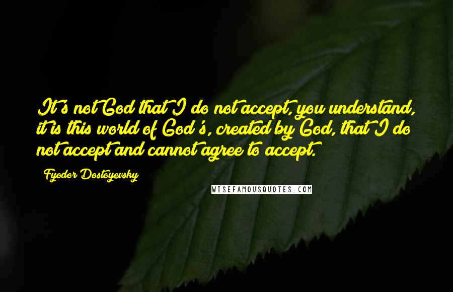 Fyodor Dostoyevsky Quotes: It's not God that I do not accept, you understand, it is this world of God's, created by God, that I do not accept and cannot agree to accept.