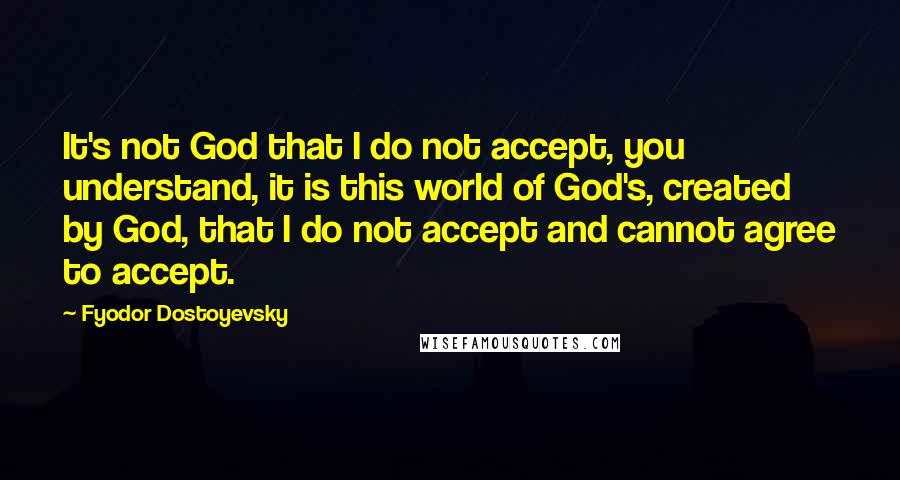 Fyodor Dostoyevsky Quotes: It's not God that I do not accept, you understand, it is this world of God's, created by God, that I do not accept and cannot agree to accept.