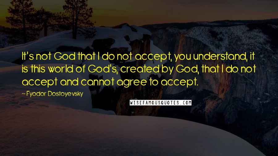 Fyodor Dostoyevsky Quotes: It's not God that I do not accept, you understand, it is this world of God's, created by God, that I do not accept and cannot agree to accept.
