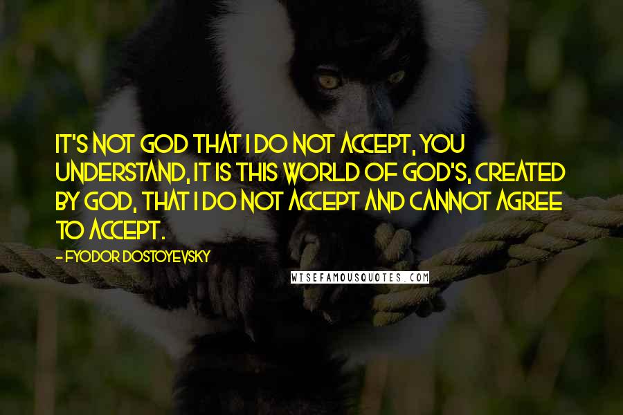 Fyodor Dostoyevsky Quotes: It's not God that I do not accept, you understand, it is this world of God's, created by God, that I do not accept and cannot agree to accept.