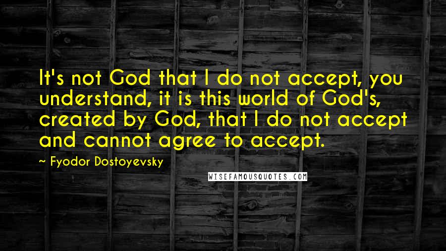 Fyodor Dostoyevsky Quotes: It's not God that I do not accept, you understand, it is this world of God's, created by God, that I do not accept and cannot agree to accept.