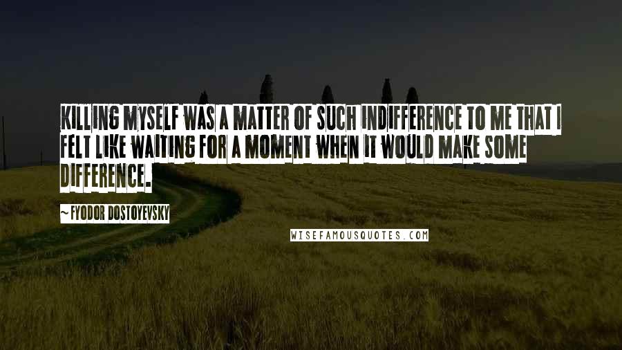 Fyodor Dostoyevsky Quotes: Killing myself was a matter of such indifference to me that I felt like waiting for a moment when it would make some difference.