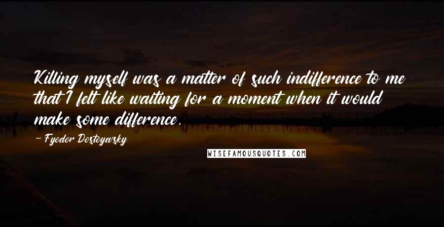 Fyodor Dostoyevsky Quotes: Killing myself was a matter of such indifference to me that I felt like waiting for a moment when it would make some difference.