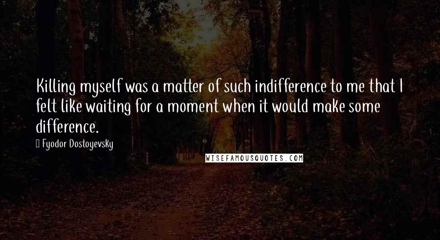 Fyodor Dostoyevsky Quotes: Killing myself was a matter of such indifference to me that I felt like waiting for a moment when it would make some difference.