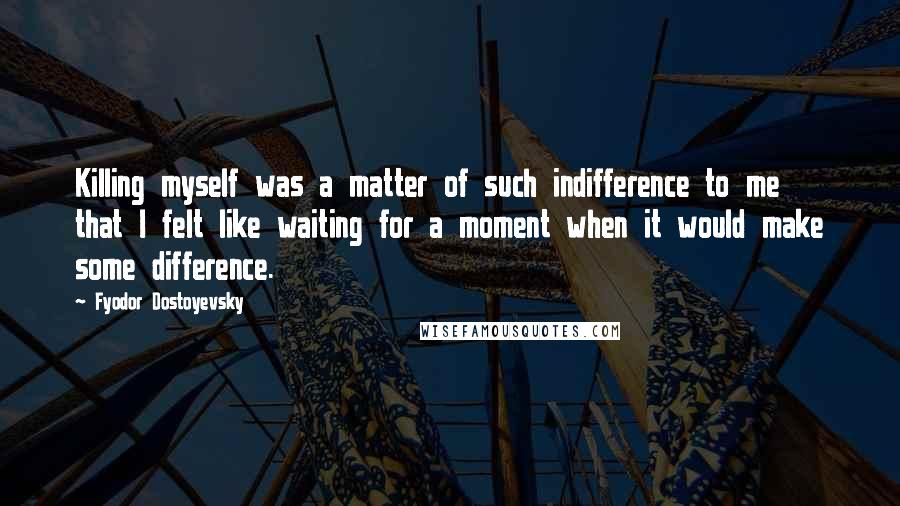 Fyodor Dostoyevsky Quotes: Killing myself was a matter of such indifference to me that I felt like waiting for a moment when it would make some difference.