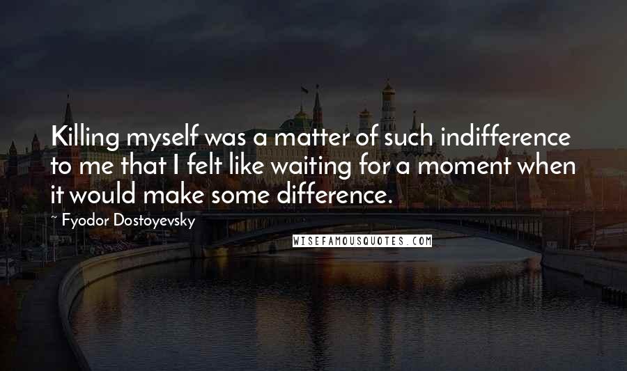 Fyodor Dostoyevsky Quotes: Killing myself was a matter of such indifference to me that I felt like waiting for a moment when it would make some difference.