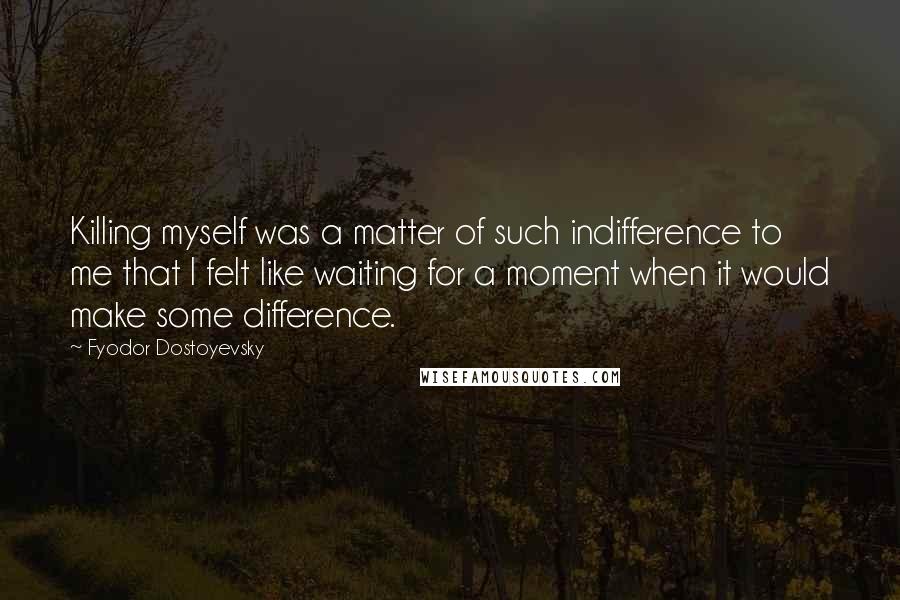 Fyodor Dostoyevsky Quotes: Killing myself was a matter of such indifference to me that I felt like waiting for a moment when it would make some difference.