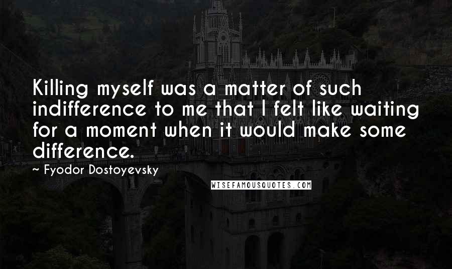 Fyodor Dostoyevsky Quotes: Killing myself was a matter of such indifference to me that I felt like waiting for a moment when it would make some difference.