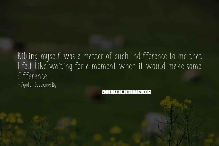 Fyodor Dostoyevsky Quotes: Killing myself was a matter of such indifference to me that I felt like waiting for a moment when it would make some difference.