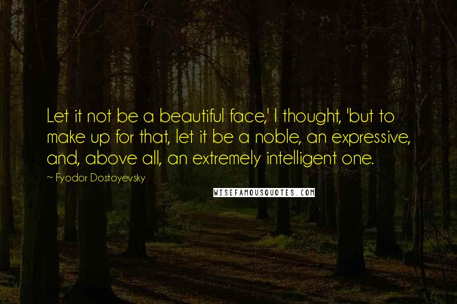 Fyodor Dostoyevsky Quotes: Let it not be a beautiful face,' I thought, 'but to make up for that, let it be a noble, an expressive, and, above all, an extremely intelligent one.