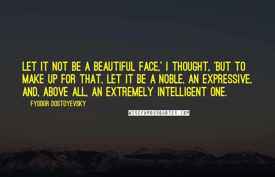 Fyodor Dostoyevsky Quotes: Let it not be a beautiful face,' I thought, 'but to make up for that, let it be a noble, an expressive, and, above all, an extremely intelligent one.