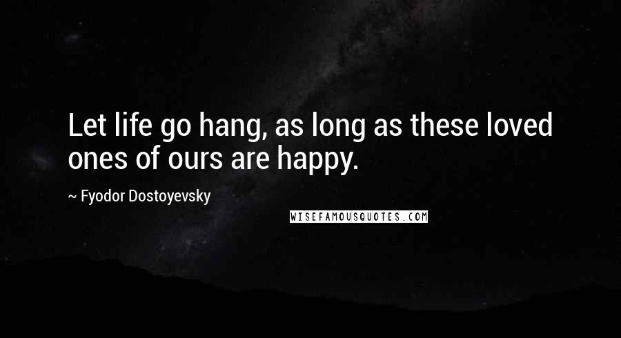 Fyodor Dostoyevsky Quotes: Let life go hang, as long as these loved ones of ours are happy.