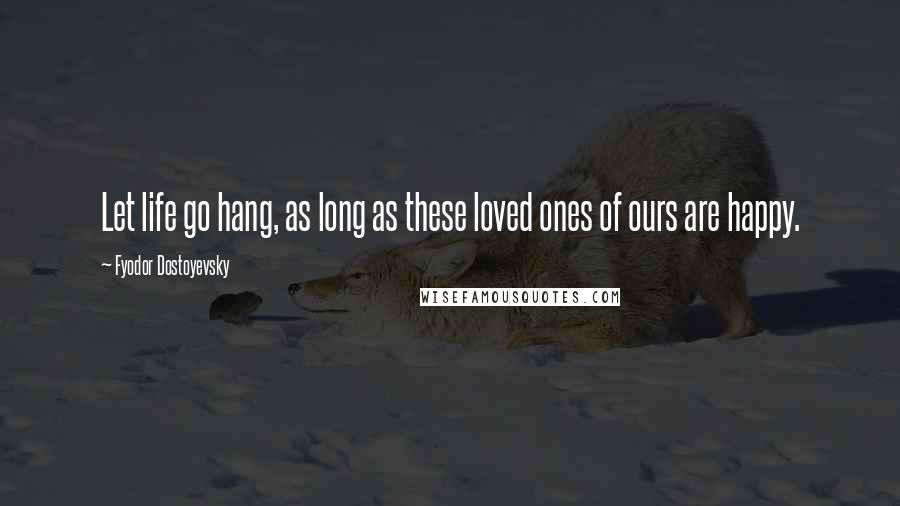 Fyodor Dostoyevsky Quotes: Let life go hang, as long as these loved ones of ours are happy.