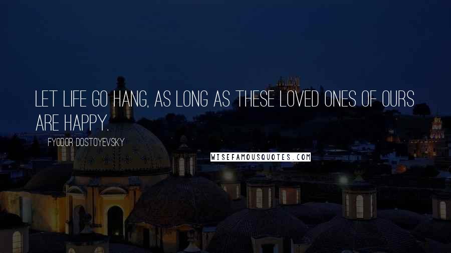 Fyodor Dostoyevsky Quotes: Let life go hang, as long as these loved ones of ours are happy.