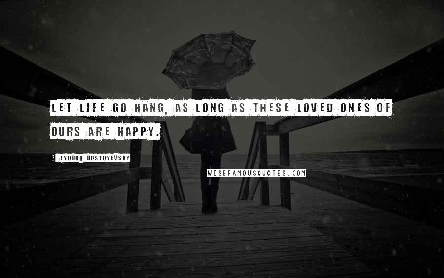 Fyodor Dostoyevsky Quotes: Let life go hang, as long as these loved ones of ours are happy.