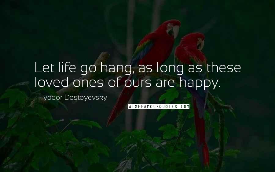 Fyodor Dostoyevsky Quotes: Let life go hang, as long as these loved ones of ours are happy.