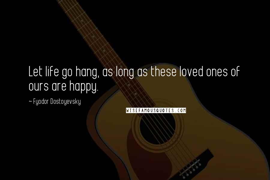 Fyodor Dostoyevsky Quotes: Let life go hang, as long as these loved ones of ours are happy.
