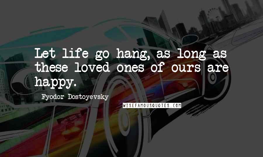 Fyodor Dostoyevsky Quotes: Let life go hang, as long as these loved ones of ours are happy.