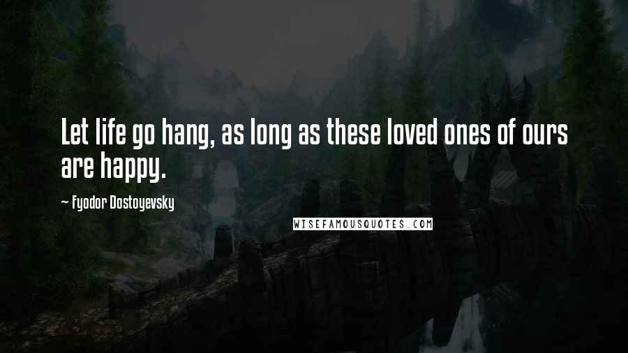 Fyodor Dostoyevsky Quotes: Let life go hang, as long as these loved ones of ours are happy.